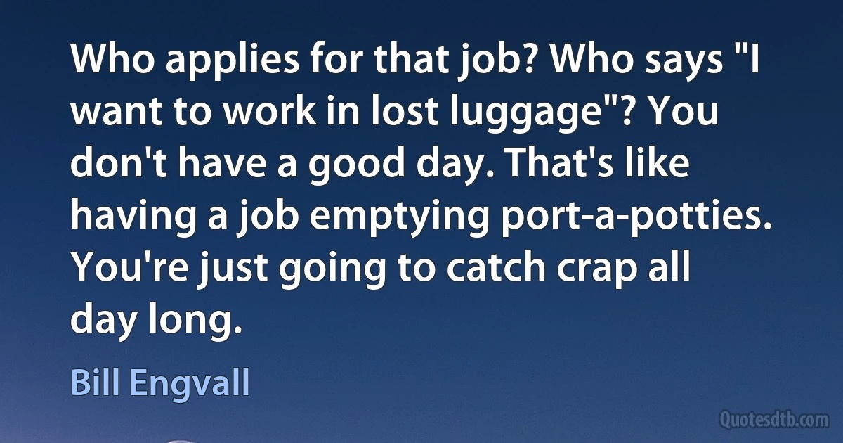 Who applies for that job? Who says "I want to work in lost luggage"? You don't have a good day. That's like having a job emptying port-a-potties. You're just going to catch crap all day long. (Bill Engvall)