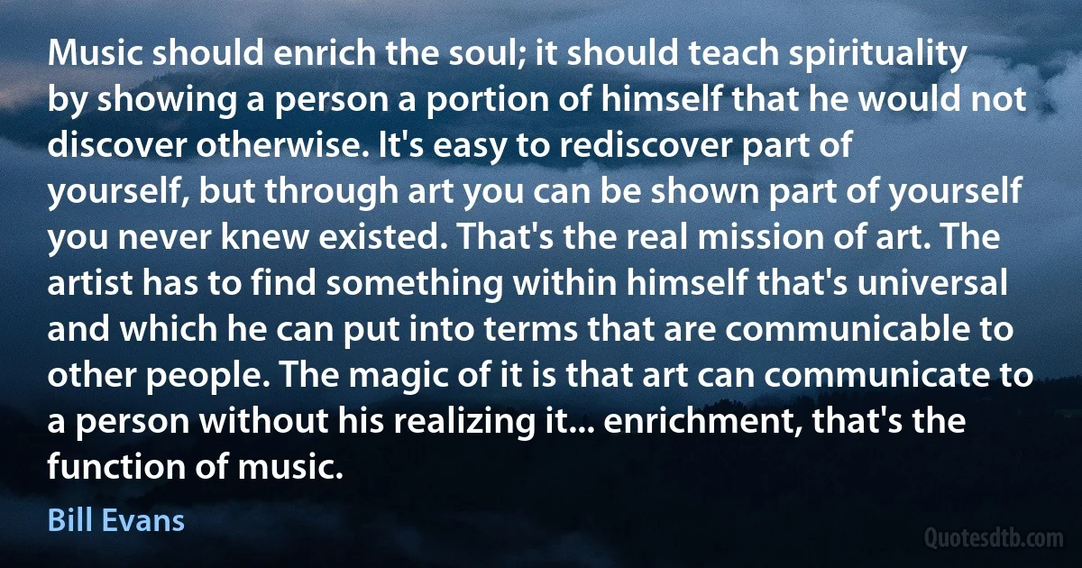 Music should enrich the soul; it should teach spirituality by showing a person a portion of himself that he would not discover otherwise. It's easy to rediscover part of yourself, but through art you can be shown part of yourself you never knew existed. That's the real mission of art. The artist has to find something within himself that's universal and which he can put into terms that are communicable to other people. The magic of it is that art can communicate to a person without his realizing it... enrichment, that's the function of music. (Bill Evans)