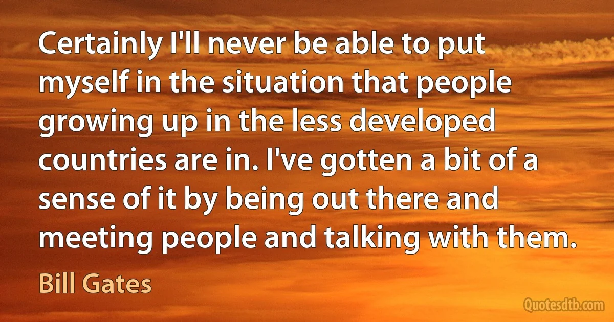 Certainly I'll never be able to put myself in the situation that people growing up in the less developed countries are in. I've gotten a bit of a sense of it by being out there and meeting people and talking with them. (Bill Gates)