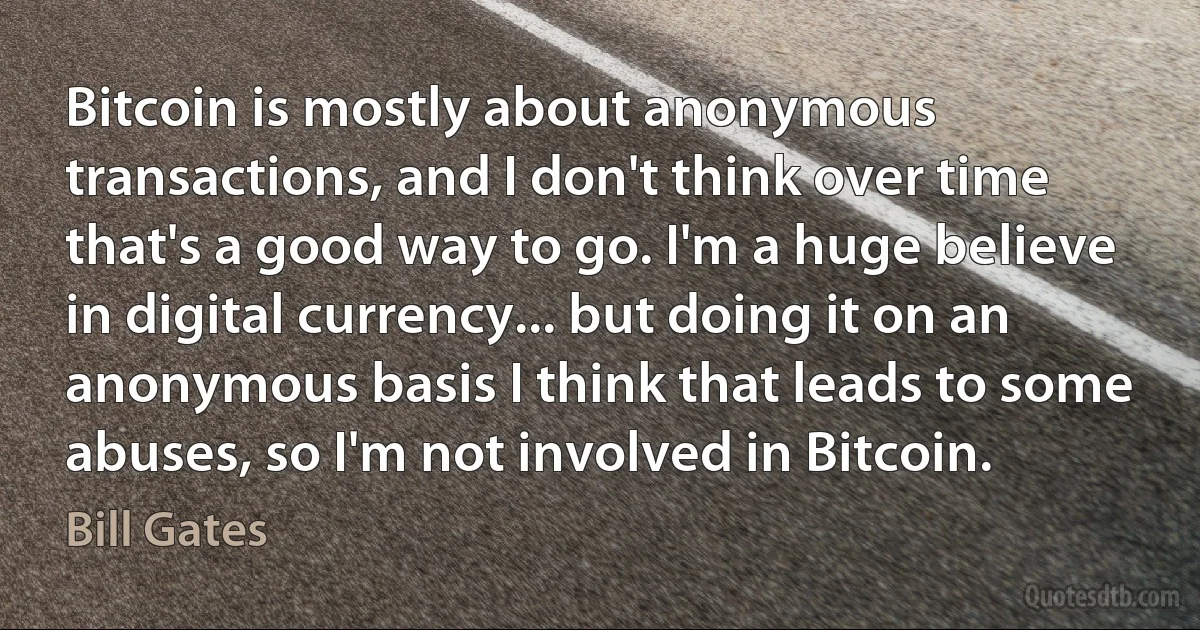 Bitcoin is mostly about anonymous transactions, and I don't think over time that's a good way to go. I'm a huge believe in digital currency... but doing it on an anonymous basis I think that leads to some abuses, so I'm not involved in Bitcoin. (Bill Gates)