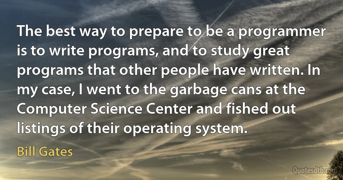 The best way to prepare to be a programmer is to write programs, and to study great programs that other people have written. In my case, I went to the garbage cans at the Computer Science Center and fished out listings of their operating system. (Bill Gates)