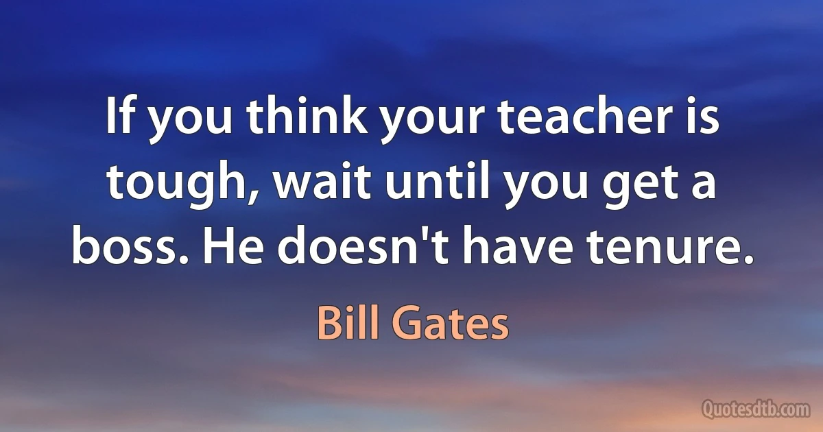 If you think your teacher is tough, wait until you get a boss. He doesn't have tenure. (Bill Gates)