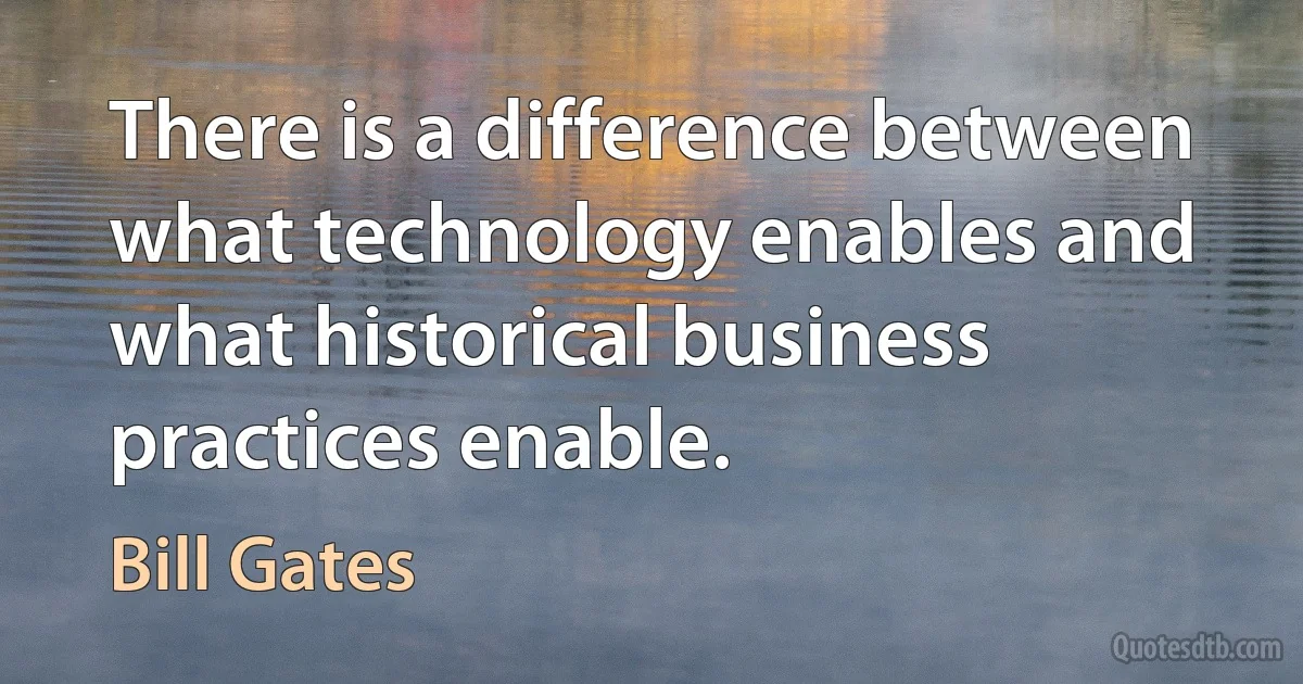 There is a difference between what technology enables and what historical business practices enable. (Bill Gates)