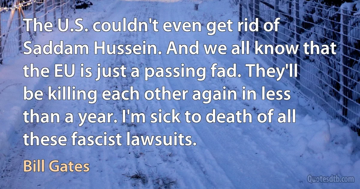 The U.S. couldn't even get rid of Saddam Hussein. And we all know that the EU is just a passing fad. They'll be killing each other again in less than a year. I'm sick to death of all these fascist lawsuits. (Bill Gates)