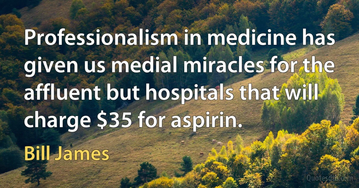 Professionalism in medicine has given us medial miracles for the affluent but hospitals that will charge $35 for aspirin. (Bill James)