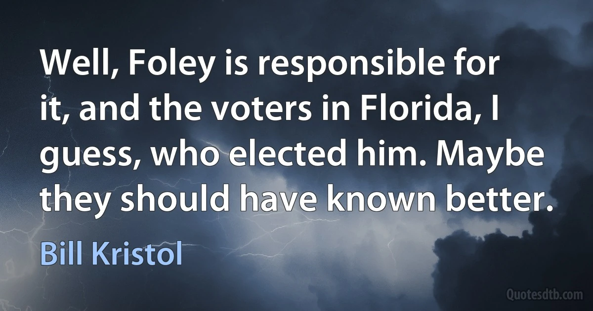 Well, Foley is responsible for it, and the voters in Florida, I guess, who elected him. Maybe they should have known better. (Bill Kristol)