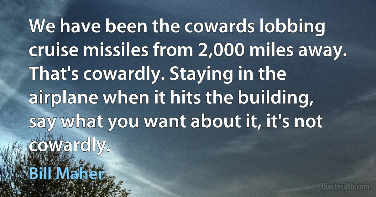 We have been the cowards lobbing cruise missiles from 2,000 miles away. That's cowardly. Staying in the airplane when it hits the building, say what you want about it, it's not cowardly. (Bill Maher)