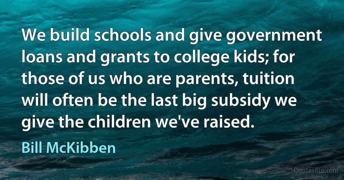 We build schools and give government loans and grants to college kids; for those of us who are parents, tuition will often be the last big subsidy we give the children we've raised. (Bill McKibben)