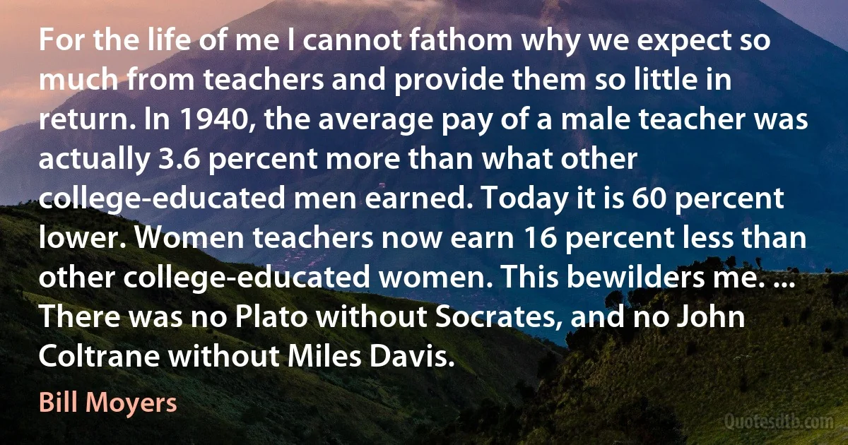 For the life of me I cannot fathom why we expect so much from teachers and provide them so little in return. In 1940, the average pay of a male teacher was actually 3.6 percent more than what other college-educated men earned. Today it is 60 percent lower. Women teachers now earn 16 percent less than other college-educated women. This bewilders me. ... There was no Plato without Socrates, and no John Coltrane without Miles Davis. (Bill Moyers)