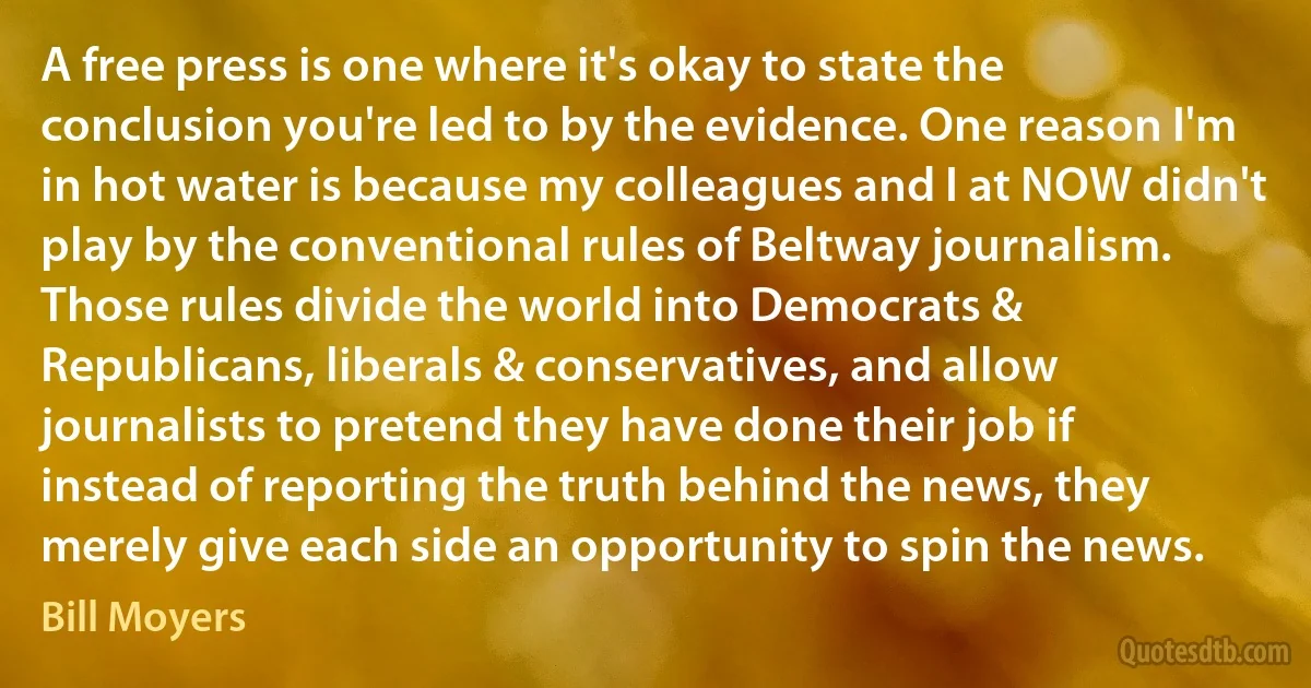 A free press is one where it's okay to state the conclusion you're led to by the evidence. One reason I'm in hot water is because my colleagues and I at NOW didn't play by the conventional rules of Beltway journalism. Those rules divide the world into Democrats & Republicans, liberals & conservatives, and allow journalists to pretend they have done their job if instead of reporting the truth behind the news, they merely give each side an opportunity to spin the news. (Bill Moyers)