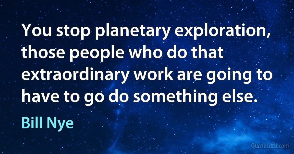 You stop planetary exploration, those people who do that extraordinary work are going to have to go do something else. (Bill Nye)