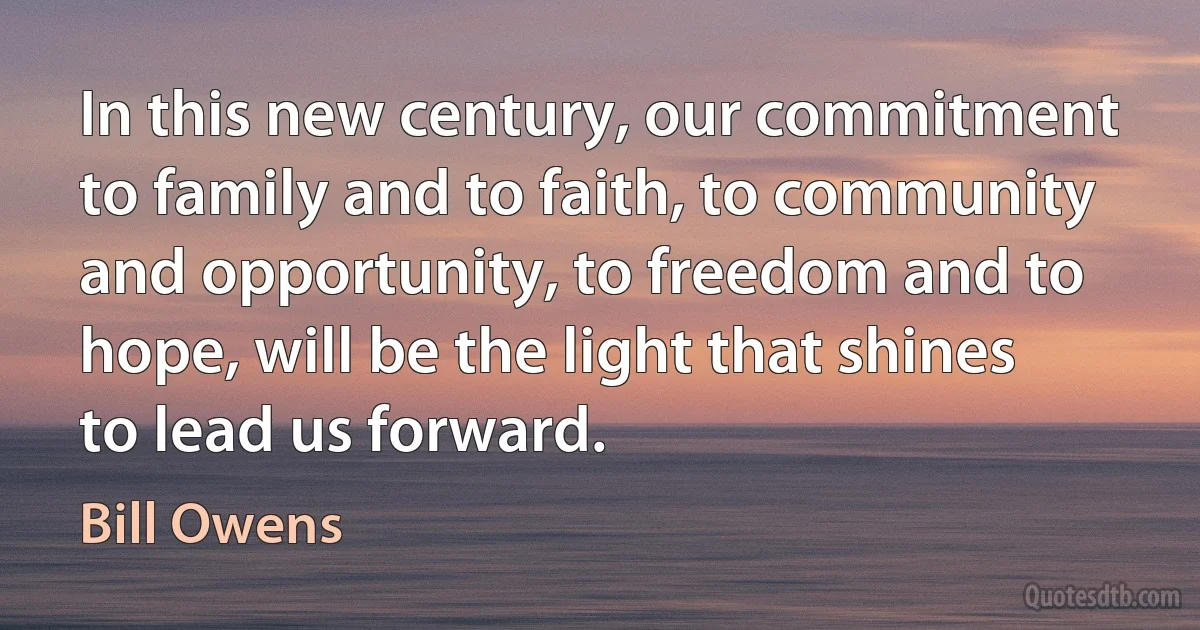 In this new century, our commitment to family and to faith, to community and opportunity, to freedom and to hope, will be the light that shines to lead us forward. (Bill Owens)