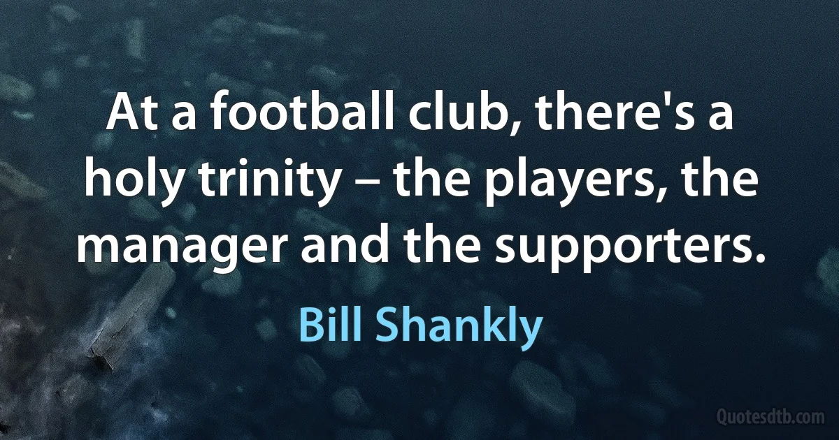 At a football club, there's a holy trinity – the players, the manager and the supporters. (Bill Shankly)