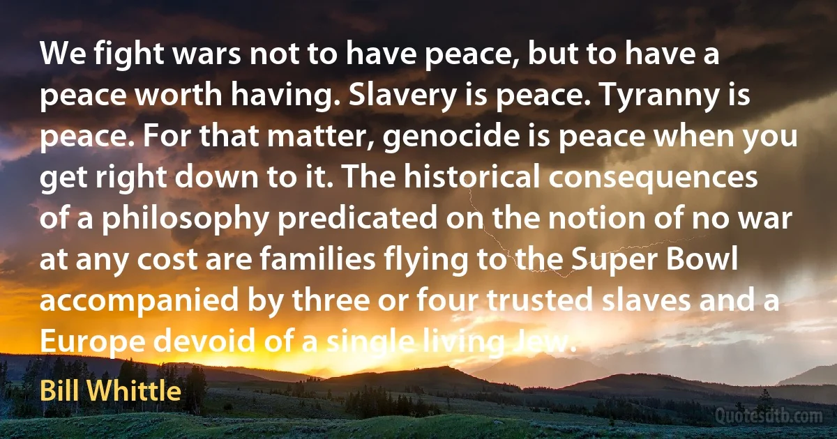 We fight wars not to have peace, but to have a peace worth having. Slavery is peace. Tyranny is peace. For that matter, genocide is peace when you get right down to it. The historical consequences of a philosophy predicated on the notion of no war at any cost are families flying to the Super Bowl accompanied by three or four trusted slaves and a Europe devoid of a single living Jew. (Bill Whittle)