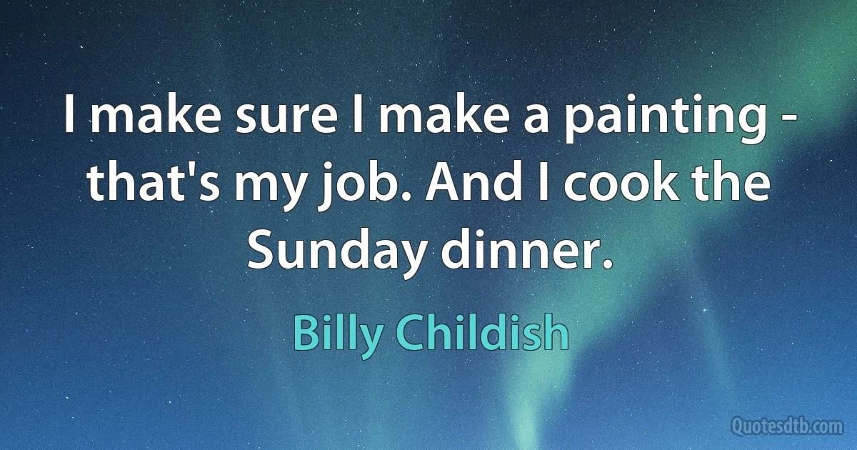 I make sure I make a painting - that's my job. And I cook the Sunday dinner. (Billy Childish)