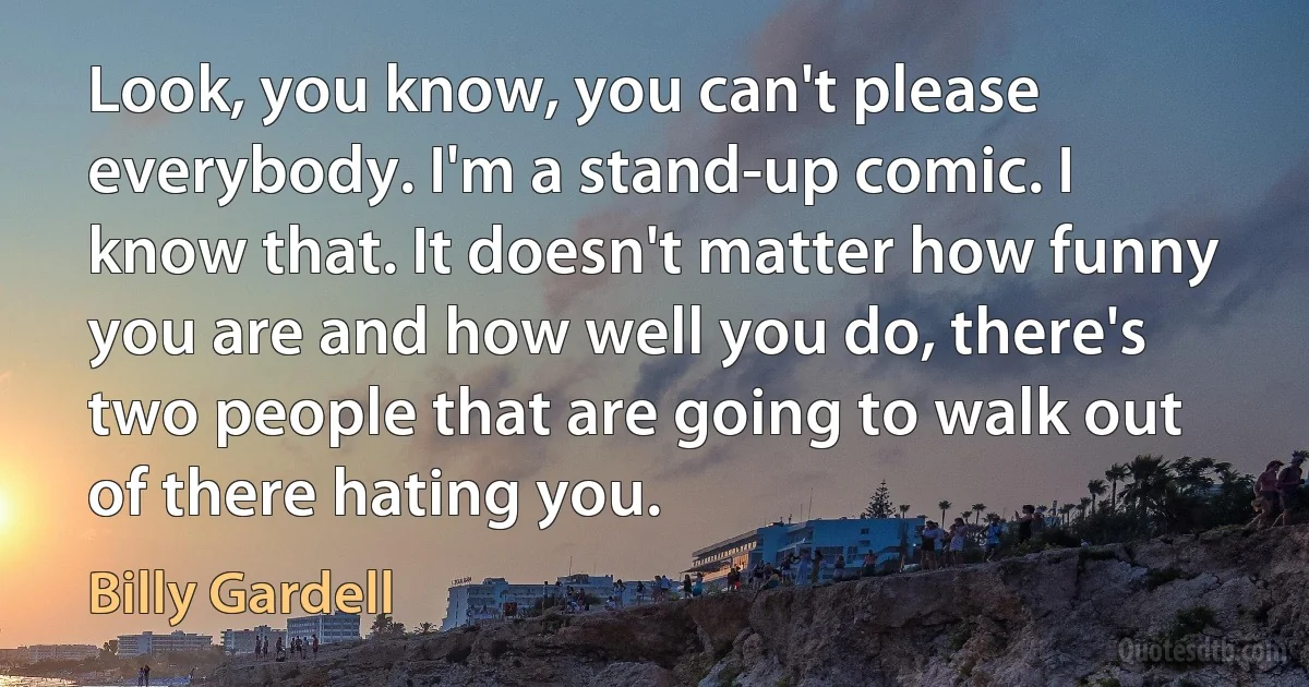 Look, you know, you can't please everybody. I'm a stand-up comic. I know that. It doesn't matter how funny you are and how well you do, there's two people that are going to walk out of there hating you. (Billy Gardell)