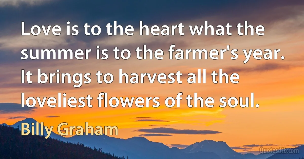 Love is to the heart what the summer is to the farmer's year. It brings to harvest all the loveliest flowers of the soul. (Billy Graham)