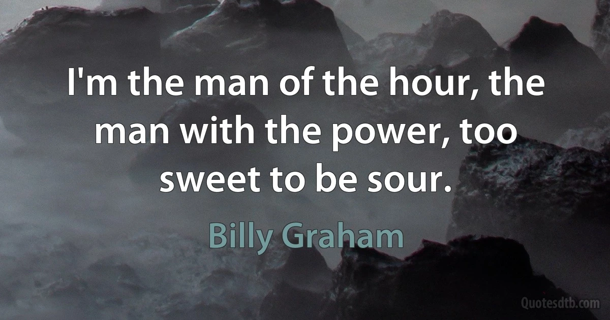 I'm the man of the hour, the man with the power, too sweet to be sour. (Billy Graham)