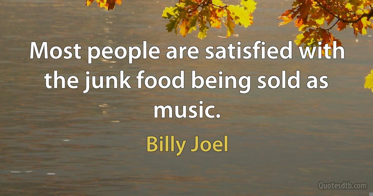 Most people are satisfied with the junk food being sold as music. (Billy Joel)