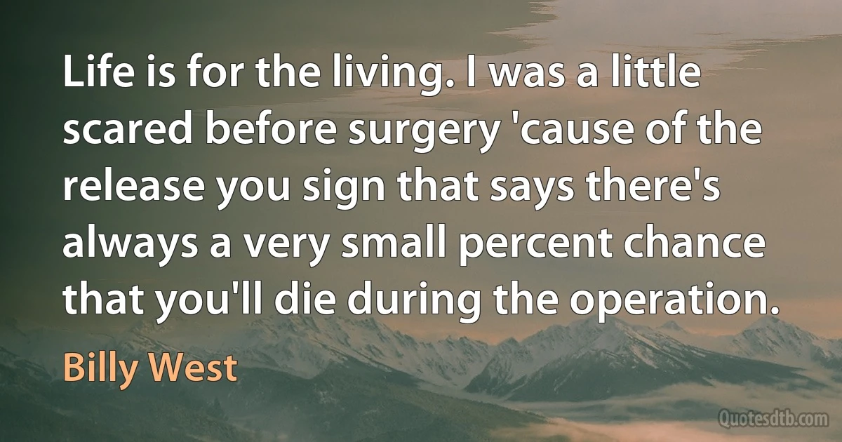 Life is for the living. I was a little scared before surgery 'cause of the release you sign that says there's always a very small percent chance that you'll die during the operation. (Billy West)