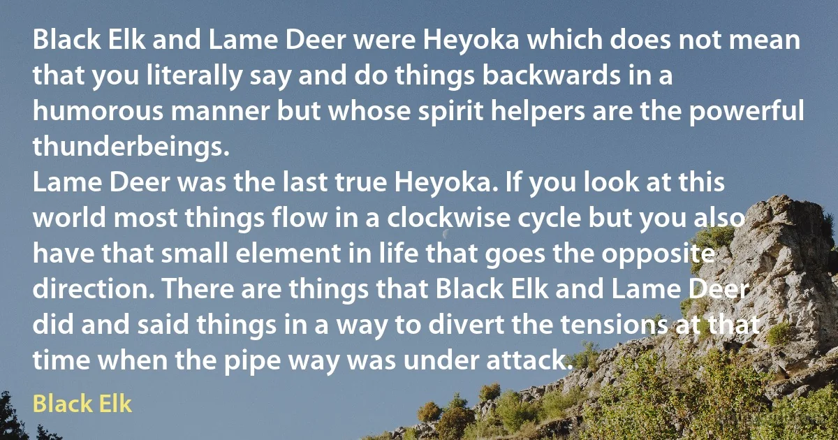 Black Elk and Lame Deer were Heyoka which does not mean that you literally say and do things backwards in a humorous manner but whose spirit helpers are the powerful thunderbeings.
Lame Deer was the last true Heyoka. If you look at this world most things flow in a clockwise cycle but you also have that small element in life that goes the opposite direction. There are things that Black Elk and Lame Deer did and said things in a way to divert the tensions at that time when the pipe way was under attack. (Black Elk)