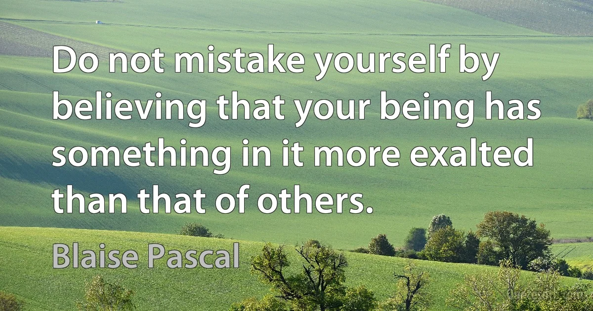 Do not mistake yourself by believing that your being has something in it more exalted than that of others. (Blaise Pascal)