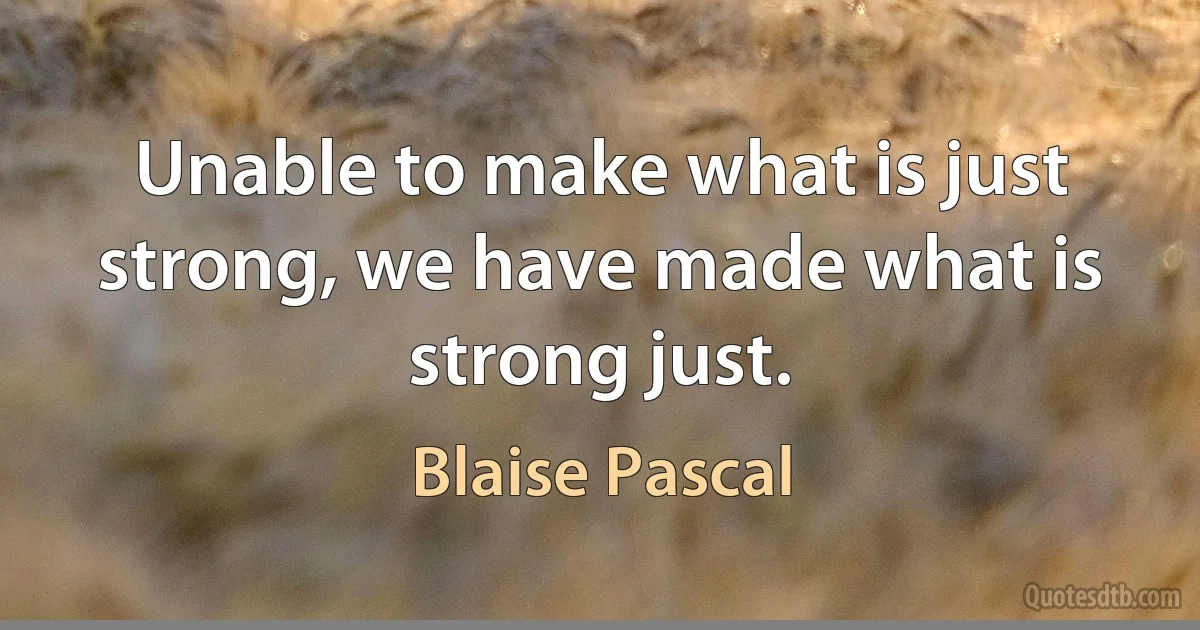 Unable to make what is just strong, we have made what is strong just. (Blaise Pascal)