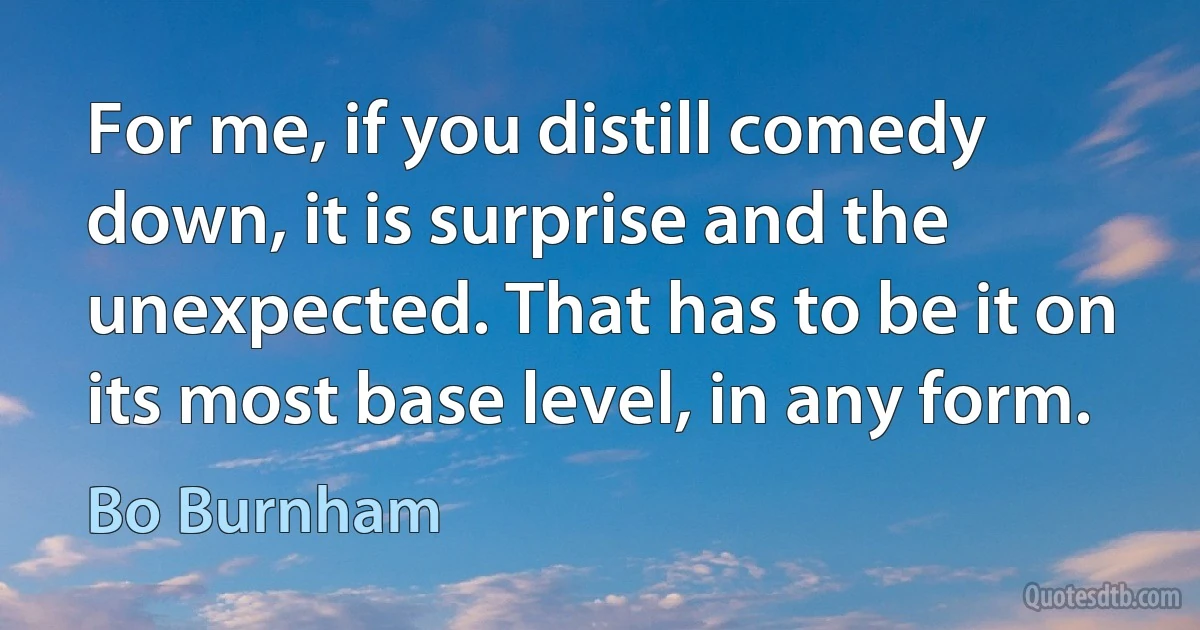 For me, if you distill comedy down, it is surprise and the unexpected. That has to be it on its most base level, in any form. (Bo Burnham)