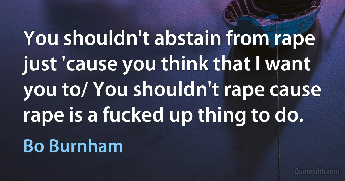 You shouldn't abstain from rape just 'cause you think that I want you to/ You shouldn't rape cause rape is a fucked up thing to do. (Bo Burnham)