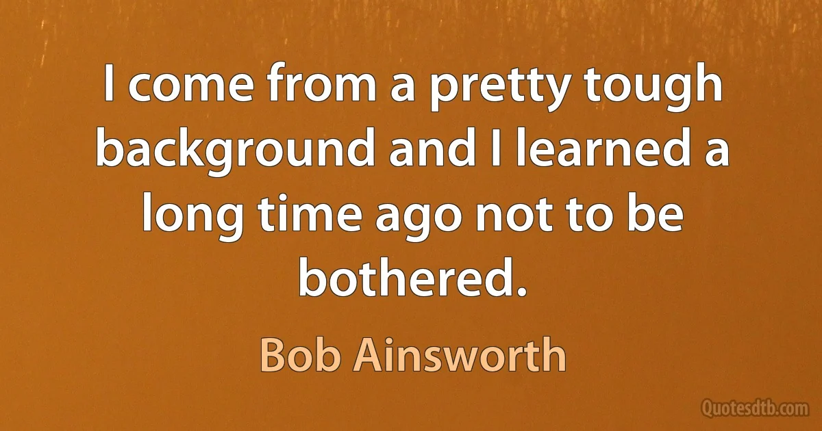 I come from a pretty tough background and I learned a long time ago not to be bothered. (Bob Ainsworth)