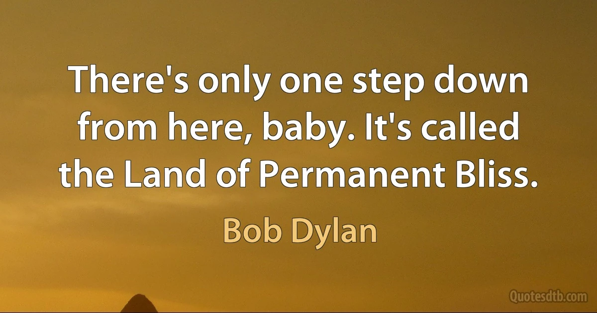 There's only one step down from here, baby. It's called the Land of Permanent Bliss. (Bob Dylan)