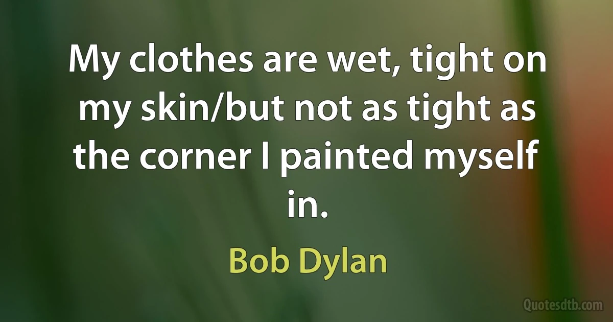 My clothes are wet, tight on my skin/but not as tight as the corner I painted myself in. (Bob Dylan)