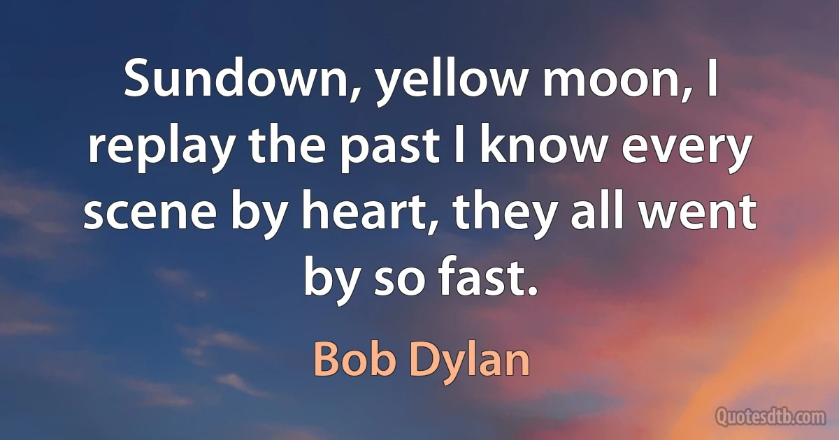 Sundown, yellow moon, I replay the past I know every scene by heart, they all went by so fast. (Bob Dylan)