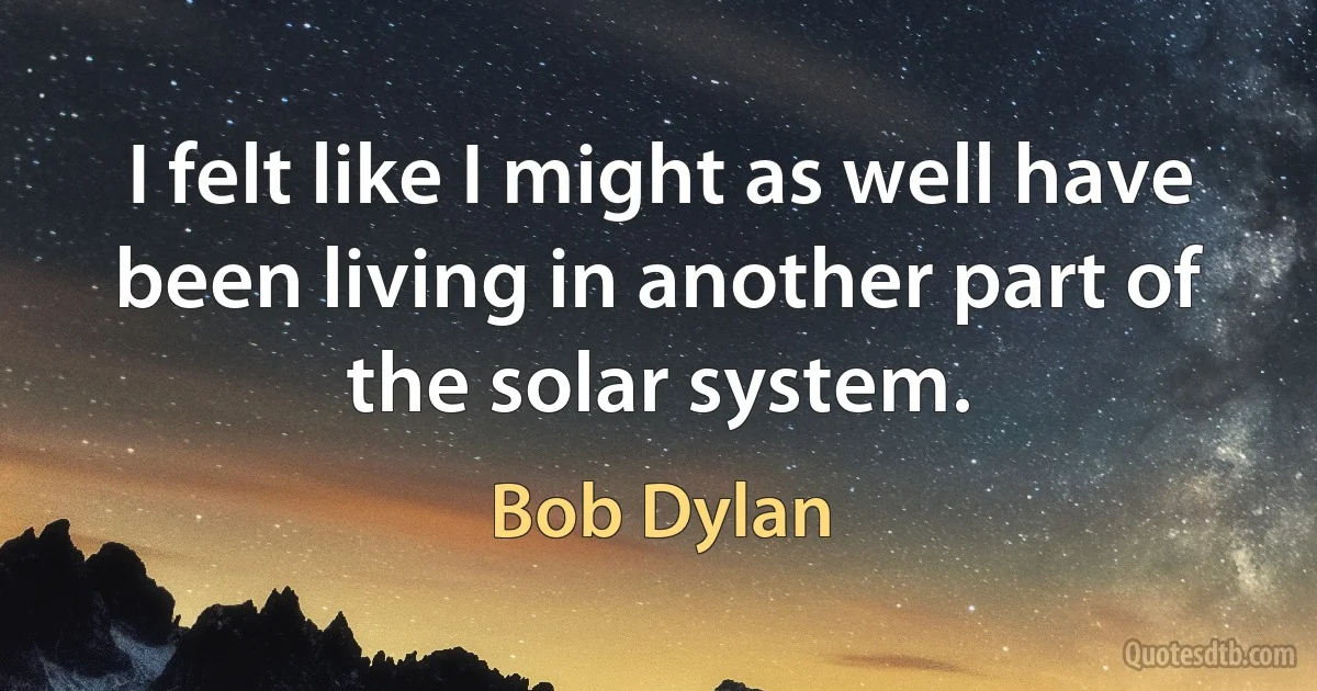 I felt like I might as well have been living in another part of the solar system. (Bob Dylan)