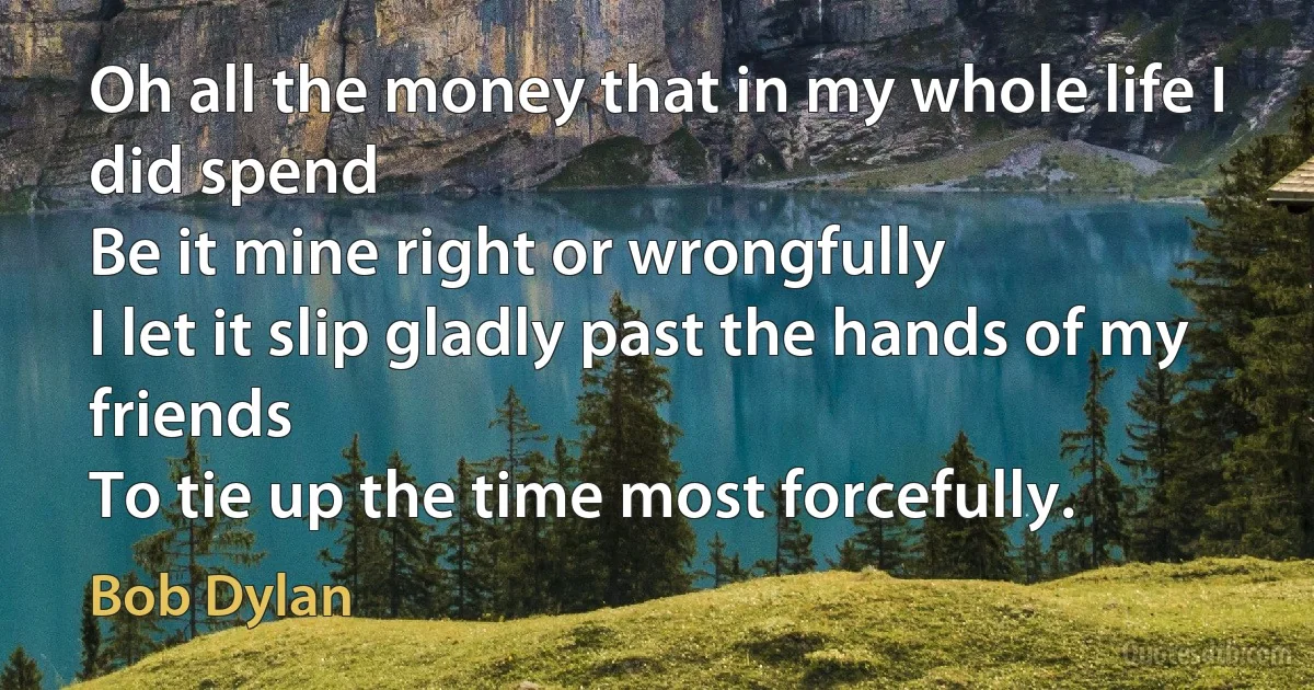 Oh all the money that in my whole life I did spend
Be it mine right or wrongfully
I let it slip gladly past the hands of my friends
To tie up the time most forcefully. (Bob Dylan)