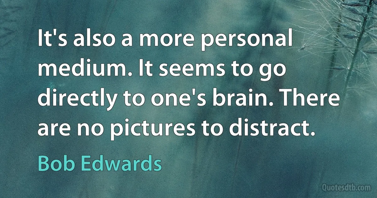 It's also a more personal medium. It seems to go directly to one's brain. There are no pictures to distract. (Bob Edwards)