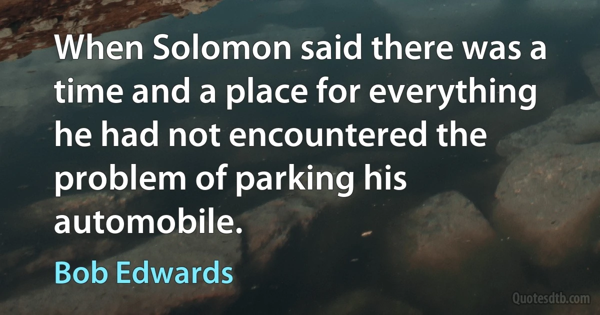 When Solomon said there was a time and a place for everything he had not encountered the problem of parking his automobile. (Bob Edwards)