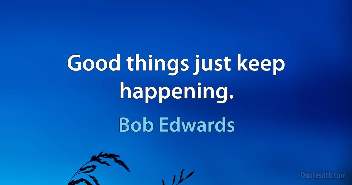 Good things just keep happening. (Bob Edwards)