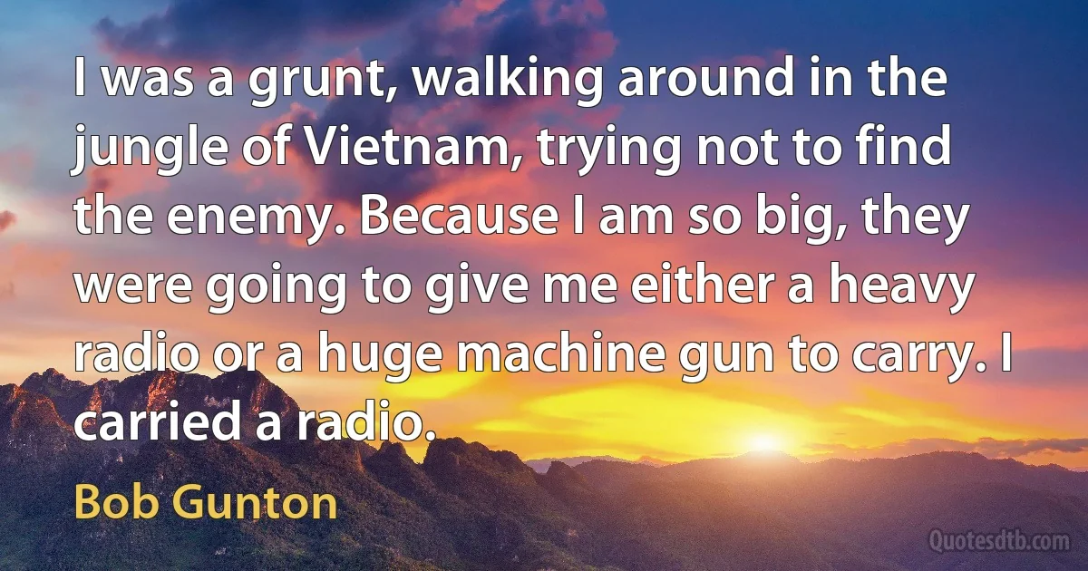 I was a grunt, walking around in the jungle of Vietnam, trying not to find the enemy. Because I am so big, they were going to give me either a heavy radio or a huge machine gun to carry. I carried a radio. (Bob Gunton)