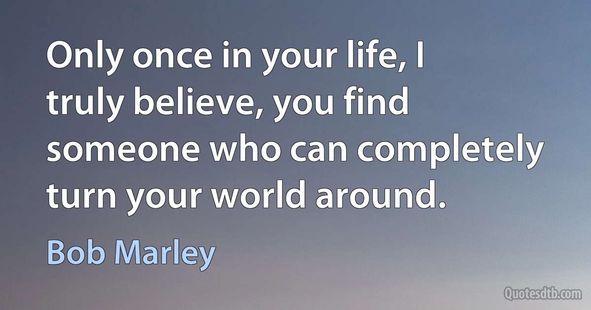 Only once in your life, I truly believe, you find someone who can completely turn your world around. (Bob Marley)