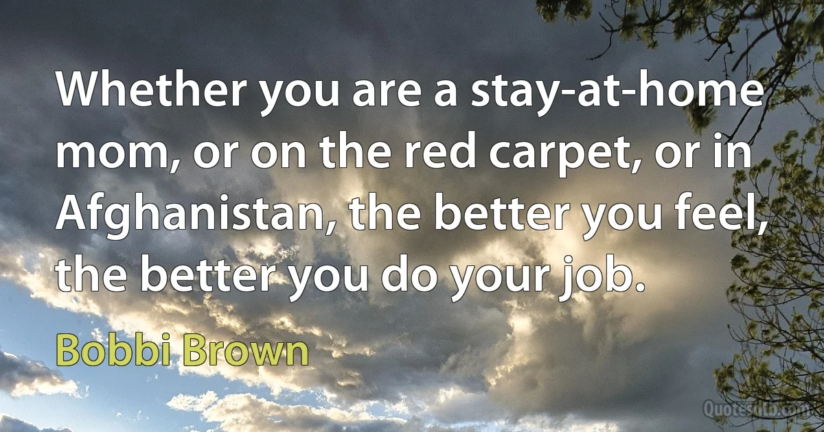 Whether you are a stay-at-home mom, or on the red carpet, or in Afghanistan, the better you feel, the better you do your job. (Bobbi Brown)