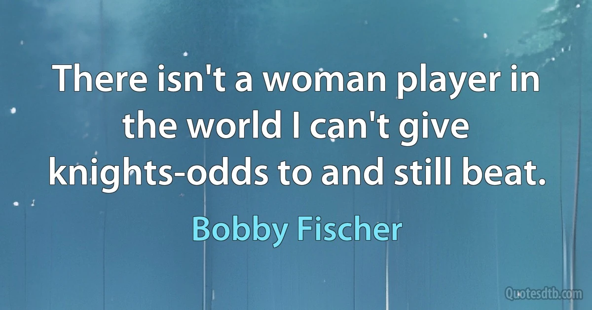 There isn't a woman player in the world I can't give knights-odds to and still beat. (Bobby Fischer)