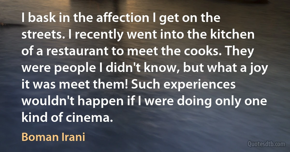 I bask in the affection I get on the streets. I recently went into the kitchen of a restaurant to meet the cooks. They were people I didn't know, but what a joy it was meet them! Such experiences wouldn't happen if I were doing only one kind of cinema. (Boman Irani)