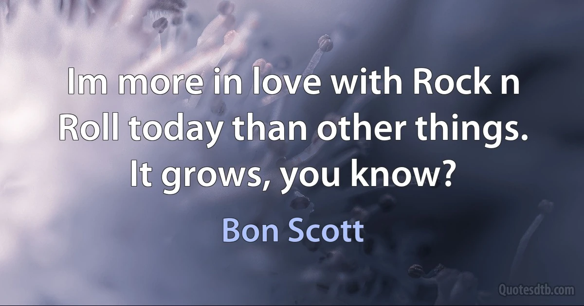 Im more in love with Rock n Roll today than other things. It grows, you know? (Bon Scott)