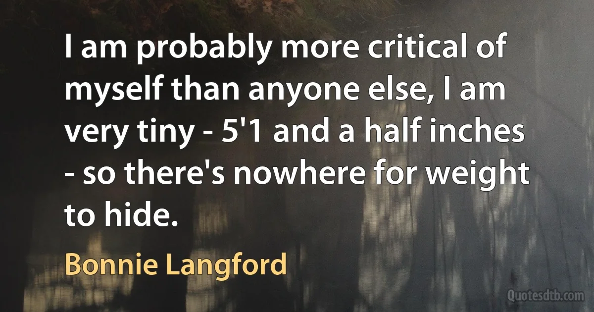 I am probably more critical of myself than anyone else, I am very tiny - 5'1 and a half inches - so there's nowhere for weight to hide. (Bonnie Langford)