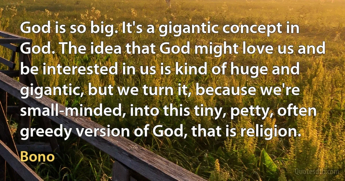 God is so big. It's a gigantic concept in God. The idea that God might love us and be interested in us is kind of huge and gigantic, but we turn it, because we're small-minded, into this tiny, petty, often greedy version of God, that is religion. (Bono)