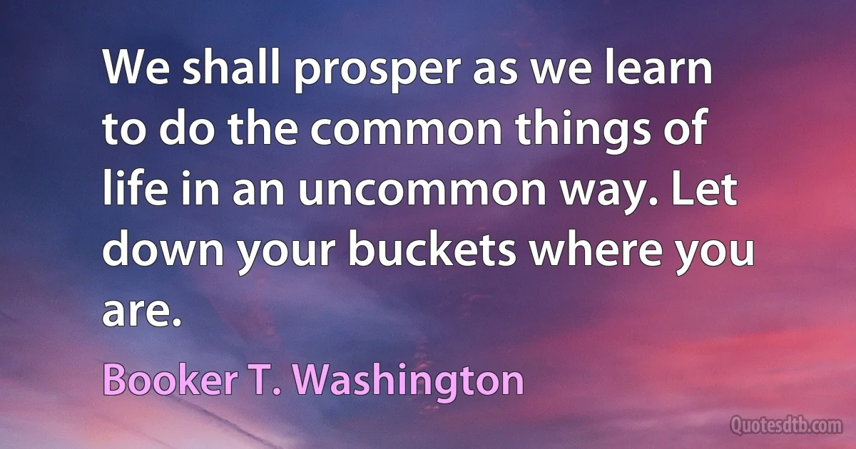 We shall prosper as we learn to do the common things of life in an uncommon way. Let down your buckets where you are. (Booker T. Washington)