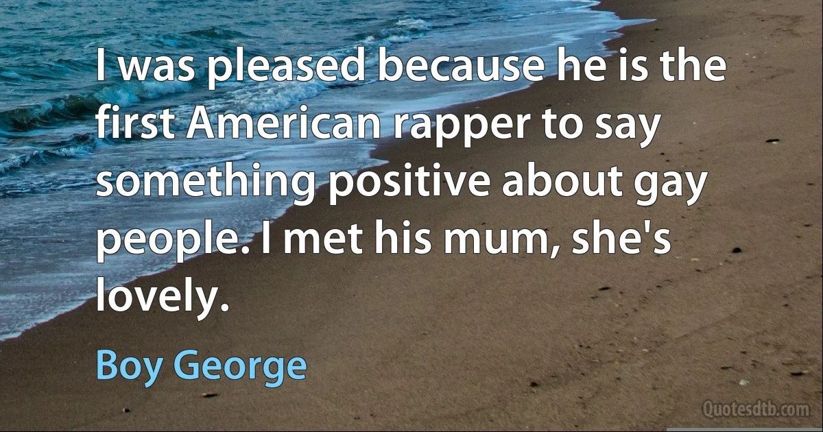 I was pleased because he is the first American rapper to say something positive about gay people. I met his mum, she's lovely. (Boy George)