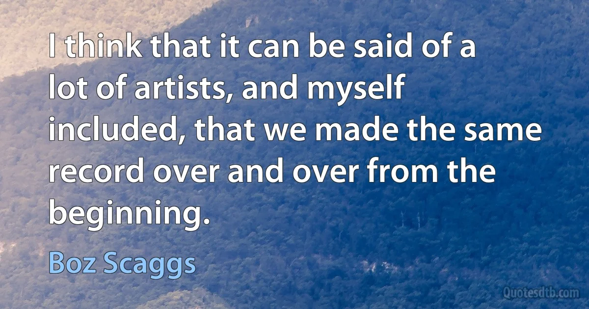 I think that it can be said of a lot of artists, and myself included, that we made the same record over and over from the beginning. (Boz Scaggs)