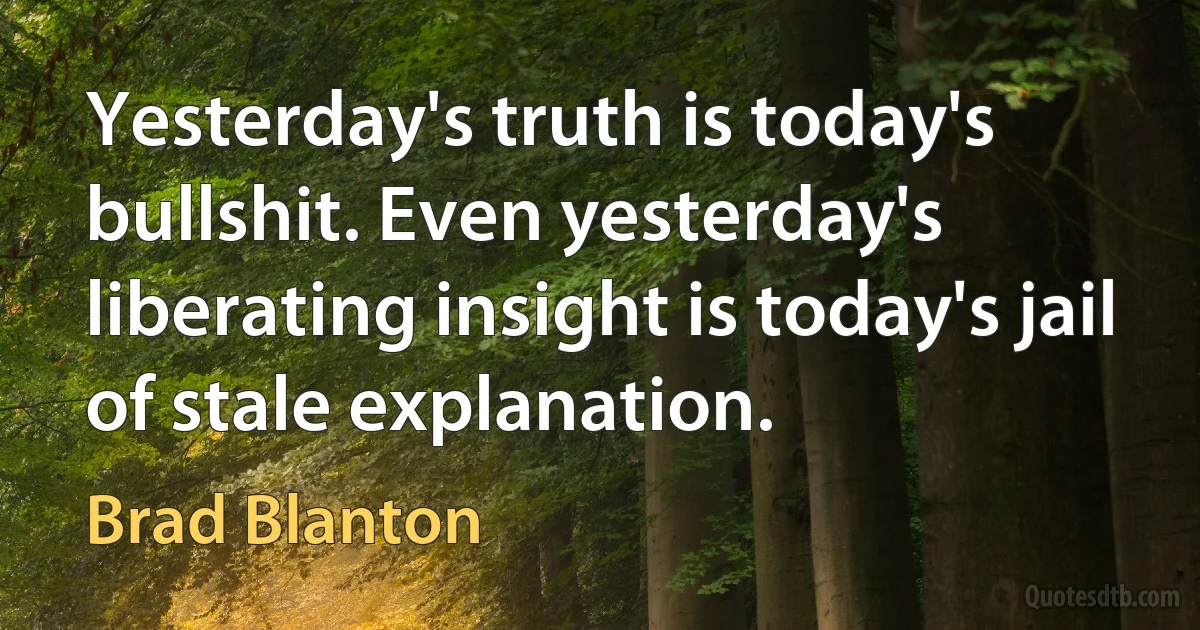 Yesterday's truth is today's bullshit. Even yesterday's liberating insight is today's jail of stale explanation. (Brad Blanton)